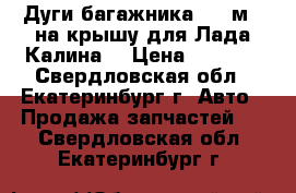 Дуги багажника(1,2 м.) на крышу для Лада-Калина  › Цена ­ 2 300 - Свердловская обл., Екатеринбург г. Авто » Продажа запчастей   . Свердловская обл.,Екатеринбург г.